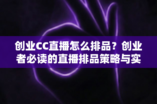创业CC直播怎么排品？创业者必读的直播排品策略与实战技巧全指南