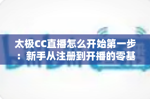 太极CC直播怎么开始第一步：新手从注册到开播的零基础实战指南