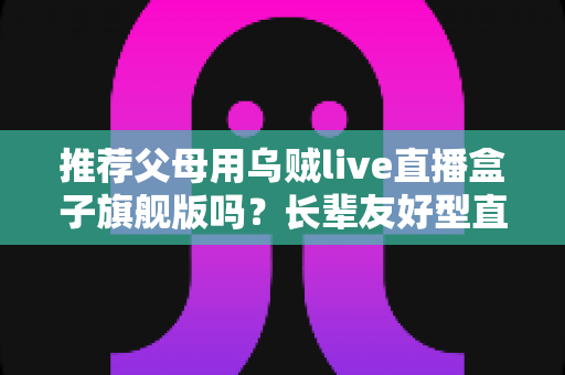 推荐父母用乌贼live直播盒子旗舰版吗？长辈友好型直播盒子全面评测与选购指南