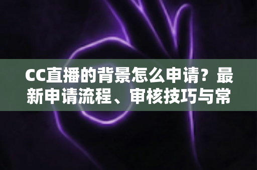 CC直播的背景怎么申请？最新申请流程、审核技巧与常见问题全解析