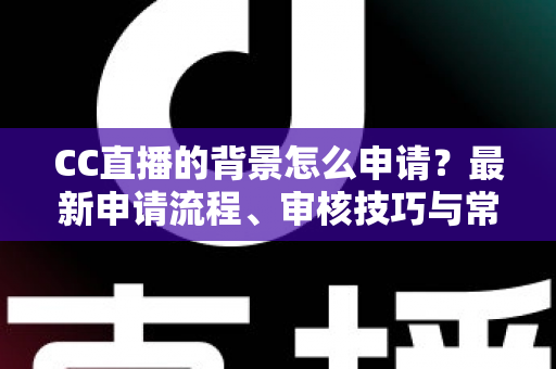 CC直播的背景怎么申请？最新申请流程、审核技巧与常见问题全解析