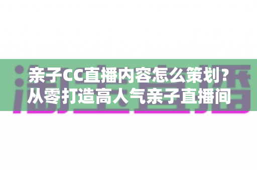 亲子CC直播内容怎么策划？从零打造高人气亲子直播间的完整实战指南