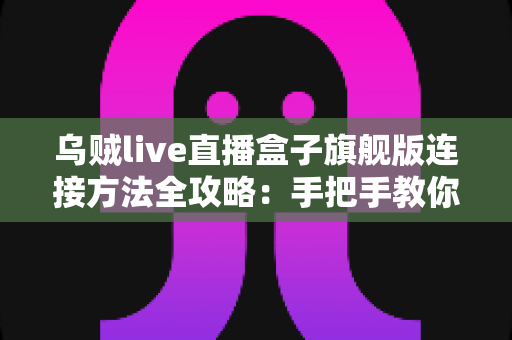 乌贼live直播盒子旗舰版连接方法全攻略：手把手教你完成设备连接与设置