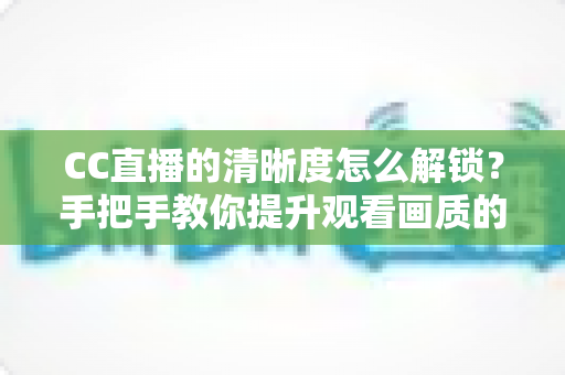 CC直播的清晰度怎么解锁?手把手教你提升观看画质的完整攻略 CC直播的清晰度怎么解锁?手把手教你提升观看画质的完整攻略