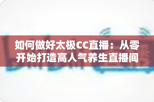 如何做好太极CC直播：从零开始打造高人气养生直播间的实战全攻略