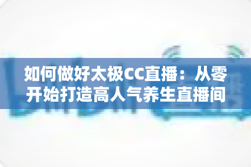 如何做好太极CC直播：从零开始打造高人气养生直播间的实战全攻略