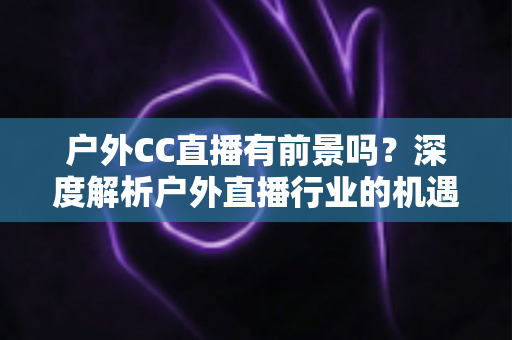 户外CC直播有前景吗？深度解析户外直播行业的机遇、挑战与赚钱路径