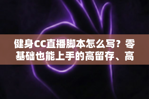 健身CC直播脚本怎么写?零基础也能上手的高留存、高转化健身直播脚本撰写全指南 健身CC直播脚本怎么写?零基础也能上手的高留存、高转化健身直播脚本撰写全指南
