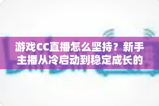 游戏CC直播怎么坚持？新手主播从冷启动到稳定成长的全流程实战指南
