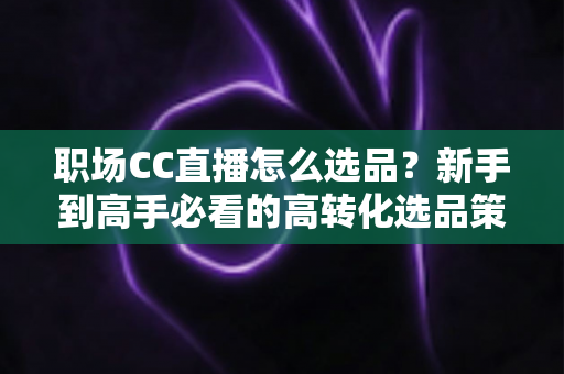 职场CC直播怎么选品?新手到高手必看的高转化选品策略全解析 职场CC直播怎么选品?新手到高手必看的高转化选品策略全解析