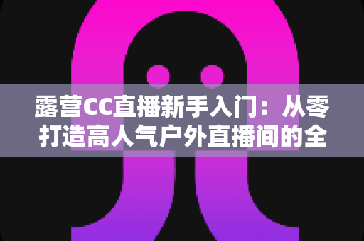 露营CC直播新手入门:从零打造高人气户外直播间的全攻略 露营CC直播新手入门:从零打造高人气户外直播间的全攻略