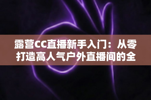 露营CC直播新手入门：从零打造高人气户外直播间的全攻略