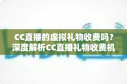 CC直播的虚拟礼物收费吗？深度解析CC直播礼物收费机制、充值规则与理性消费全攻略