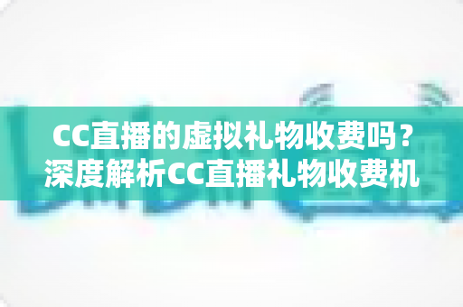 CC直播的虚拟礼物收费吗？深度解析CC直播礼物收费机制、充值规则与理性消费全攻略