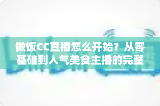 做饭CC直播怎么开始?从零基础到人气美食主播的完整指南 做饭CC直播怎么开始?从零基础到人气美食主播的完整指南