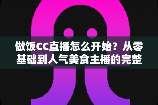 做饭CC直播怎么开始?从零基础到人气美食主播的完整指南 做饭CC直播怎么开始?从零基础到人气美食主播的完整指南