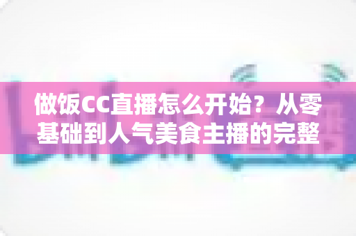 做饭CC直播怎么开始？从零基础到人气美食主播的完整指南