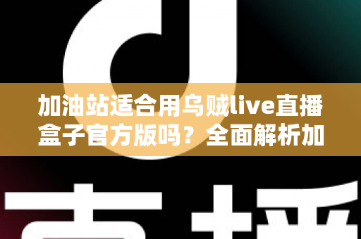 加油站适合用乌贼live直播盒子官方版吗?全面解析加油站直播营销的可行性、优势与注意事项 加油站适合用乌贼live直播盒子官方版吗?全面解析加油站直播营销的可行性、优势与注意事项
