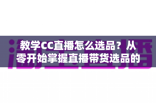 教学CC直播怎么选品?从零开始掌握直播带货选品的核心方法与实战技巧 教学CC直播怎么选品?从零开始掌握直播带货选品的核心方法与实战技巧