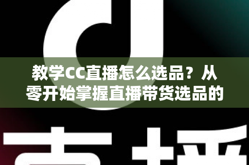 教学CC直播怎么选品？从零开始掌握直播带货选品的核心方法与实战技巧