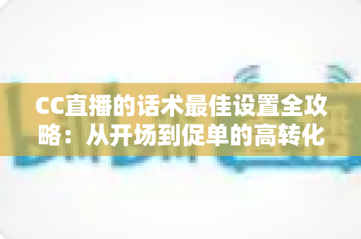 CC直播的话术最佳设置全攻略：从开场到促单的高转化直播话术实战指南
