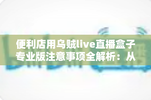 便利店用乌贼live直播盒子专业版注意事项全解析:从选购到运营的实用避坑指南 便利店用乌贼live直播盒子专业版注意事项全解析:从选购到运营的实用避坑指南