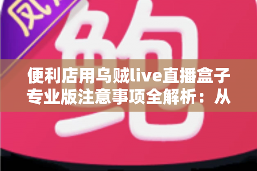 便利店用乌贼live直播盒子专业版注意事项全解析：从选购到运营的实用避坑指南