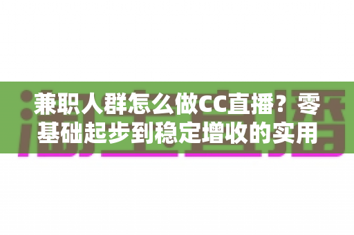 兼职人群怎么做CC直播？零基础起步到稳定增收的实用全攻略