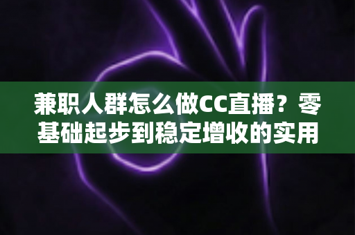 兼职人群怎么做CC直播？零基础起步到稳定增收的实用全攻略