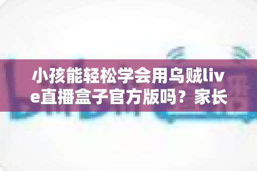小孩能轻松学会用乌贼live直播盒子官方版吗?家长必读的完整解析与实用指南 小孩能轻松学会用乌贼live直播盒子官方版吗?家长必读的完整解析与实用指南