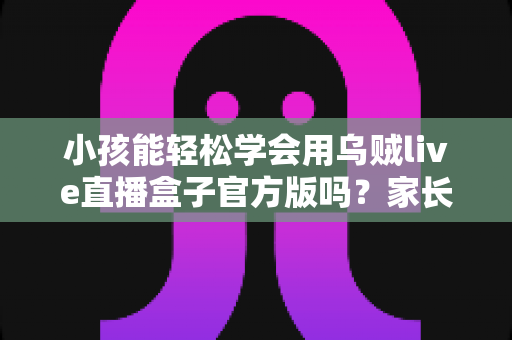 小孩能轻松学会用乌贼live直播盒子官方版吗?家长必读的完整解析与实用指南 小孩能轻松学会用乌贼live直播盒子官方版吗?家长必读的完整解析与实用指南