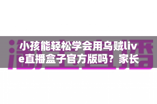 小孩能轻松学会用乌贼live直播盒子官方版吗？家长必读的完整解析与实用指南