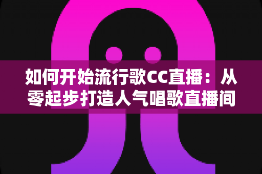 如何开始流行歌CC直播：从零起步打造人气唱歌直播间的完整指南