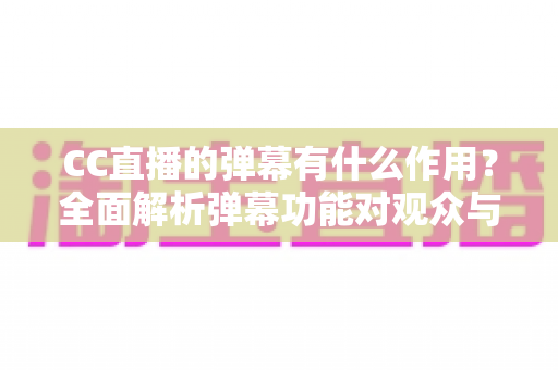 CC直播的弹幕有什么作用？全面解析弹幕功能对观众与主播的双重价值