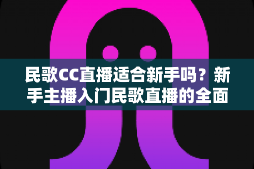 民歌CC直播适合新手吗？新手主播入门民歌直播的全面指南与实战解析