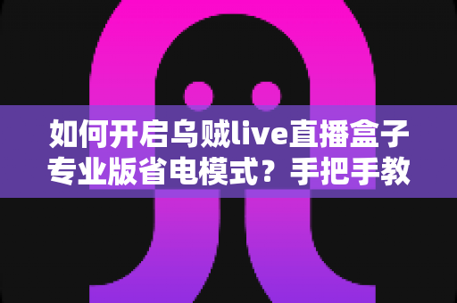 如何开启乌贼live直播盒子专业版省电模式？手把手教学与省电优化全攻略