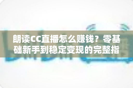 朗读CC直播怎么赚钱?零基础新手到稳定变现的完整指南 朗读CC直播怎么赚钱?零基础新手到稳定变现的完整指南