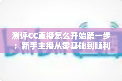 测评CC直播怎么开始第一步：新手主播从零基础到顺利开播的完整实操指南