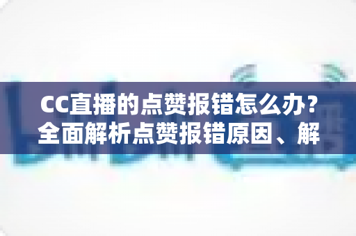 CC直播的点赞报错怎么办？全面解析点赞报错原因、解决步骤与实用预防技巧