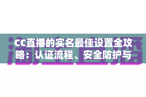 CC直播的实名最佳设置全攻略:认证流程、安全防护与使用体验一站式指南 CC直播的实名最佳设置全攻略:认证流程、安全防护与使用体验一站式指南