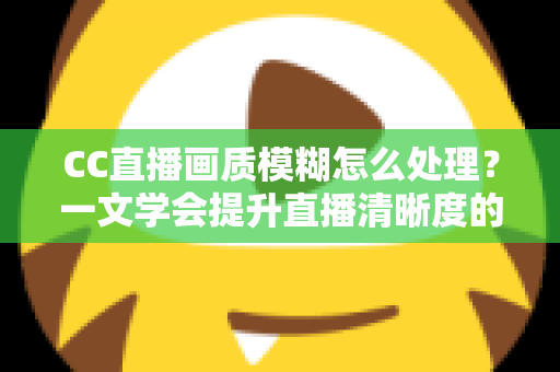 CC直播画质模糊怎么处理？一文学会提升直播清晰度的完整解决方案