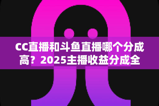 CC直播和斗鱼直播哪个分成高？2025主播收益分成全面对比与平台选择实战指南