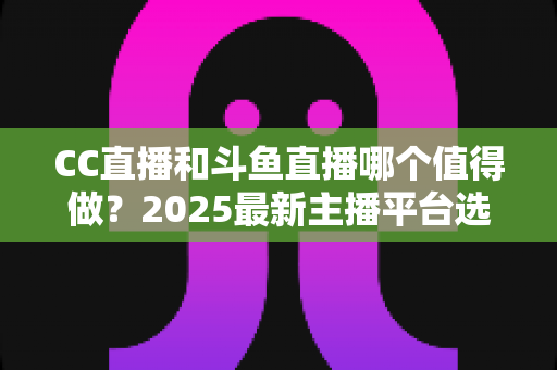 CC直播和斗鱼直播哪个值得做?2025最新主播平台选择深度测评与全面指南 CC直播和斗鱼直播哪个值得做?2025最新主播平台选择深度测评与全面指南
