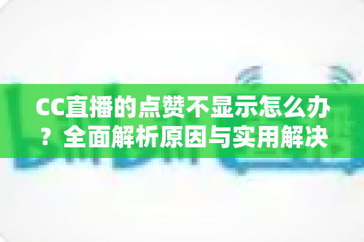 CC直播的点赞不显示怎么办？全面解析原因与实用解决方法指南