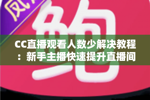 CC直播观看人数少解决教程：新手主播快速提升直播间人气的实操指南