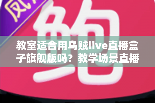 教室适合用乌贼live直播盒子旗舰版吗？教学场景直播设备全面解析与选购指南