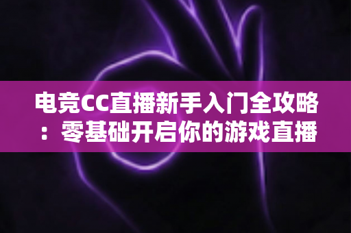 电竞CC直播新手入门全攻略:零基础开启你的游戏直播之路 电竞CC直播新手入门全攻略:零基础开启你的游戏直播之路
