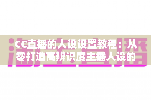 CC直播的人设设置教程：从零打造高辨识度主播人设的完整指南