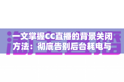 一文掌握CC直播的背景关闭方法：彻底告别后台耗电与流量偷跑的实用指南