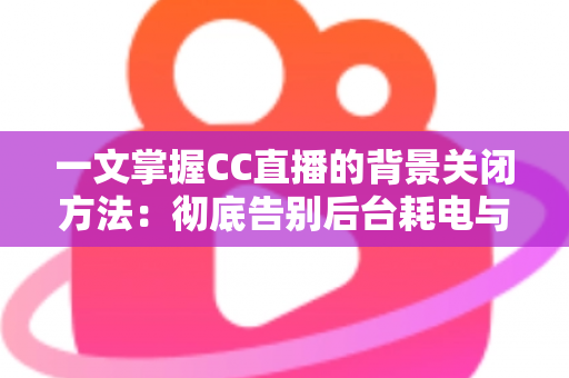 一文掌握CC直播的背景关闭方法：彻底告别后台耗电与流量偷跑的实用指南